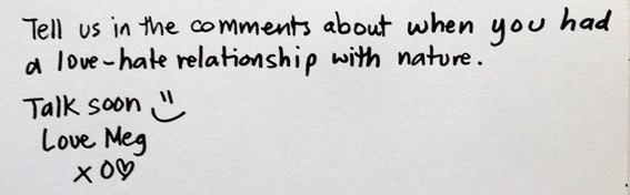 Tell us in the commens about when you had a love-hate relationship with nature. Talk soon =) Love Meg x o